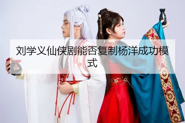 刘学义仙侠剧能否复制杨洋成功模式